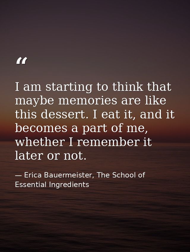 I am starting to think that maybe memories are like this dessert. I eat it, and it becomes a part of me, whether I remem — Erica Bauermeister, The School of Essential Ingredients