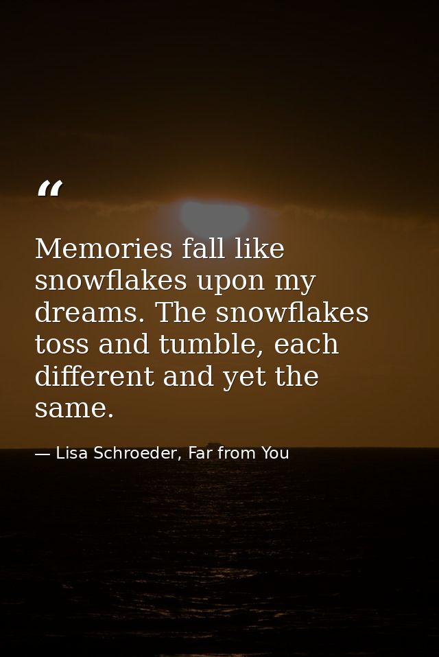Memories fall like snowflakes upon my dreams. The snowflakes toss and tumble, each different and yet the same. — Lisa Schroeder, Far from You