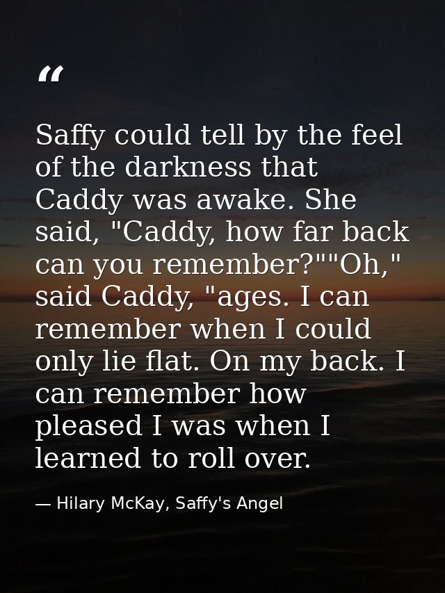 Saffy could tell by the feel of the darkness that Caddy was awake. She said, "Caddy, how far back can you remember?""Oh, — Hilary McKay, Saffy's Angel
