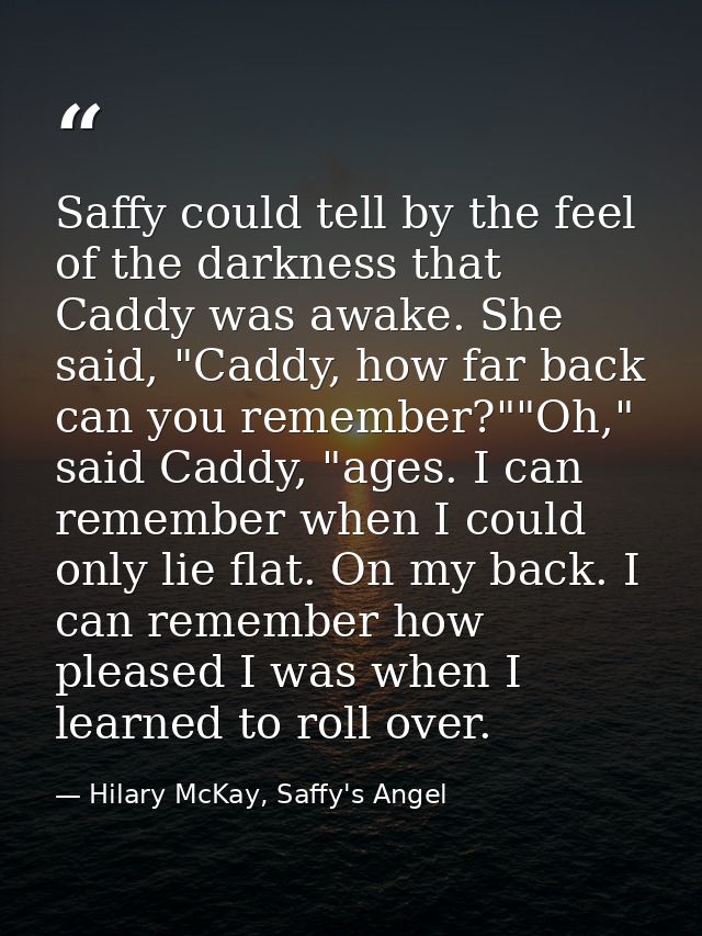 Saffy could tell by the feel of the darkness that Caddy was awake. She said, "Caddy, how far back can you remember?""Oh, — Hilary McKay, Saffy's Angel