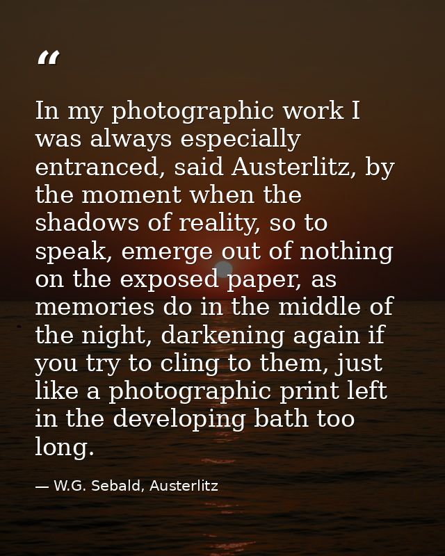 In my photographic work I was always especially entranced, said Austerlitz, by the moment when the shadows of reality, s — W.G. Sebald, Austerlitz