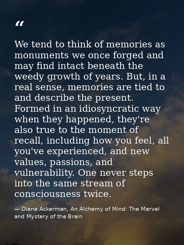 We tend to think of memories as monuments we once forged and may find intact beneath the weedy growth of years. But, in  — Diane Ackerman, An Alchemy of Mind: The Marvel and Mystery of the Brain