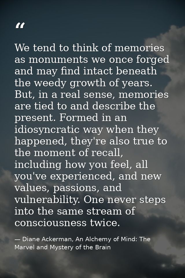 We tend to think of memories as monuments we once forged and may find intact beneath the weedy growth of years. But, in  — Diane Ackerman, An Alchemy of Mind: The Marvel and Mystery of the Brain