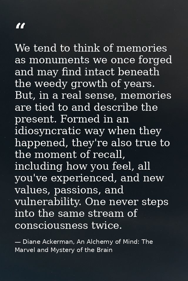 We tend to think of memories as monuments we once forged and may find intact beneath the weedy growth of years. But, in  — Diane Ackerman, An Alchemy of Mind: The Marvel and Mystery of the Brain