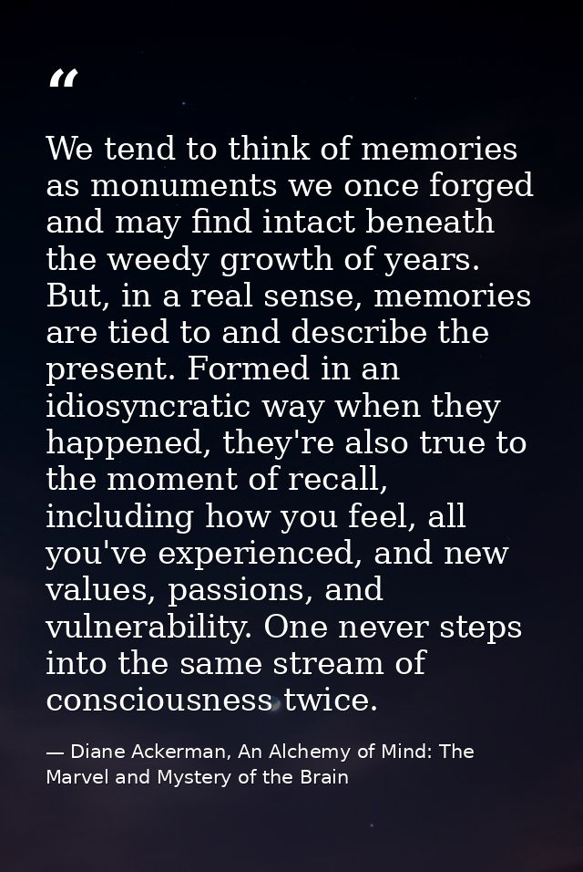 We tend to think of memories as monuments we once forged and may find intact beneath the weedy growth of years. But, in  — Diane Ackerman, An Alchemy of Mind: The Marvel and Mystery of the Brain