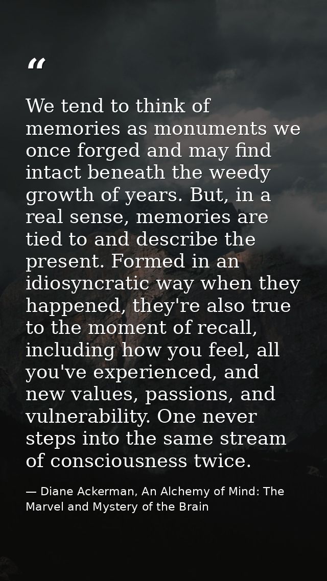 We tend to think of memories as monuments we once forged and may find intact beneath the weedy growth of years. But, in  — Diane Ackerman, An Alchemy of Mind: The Marvel and Mystery of the Brain