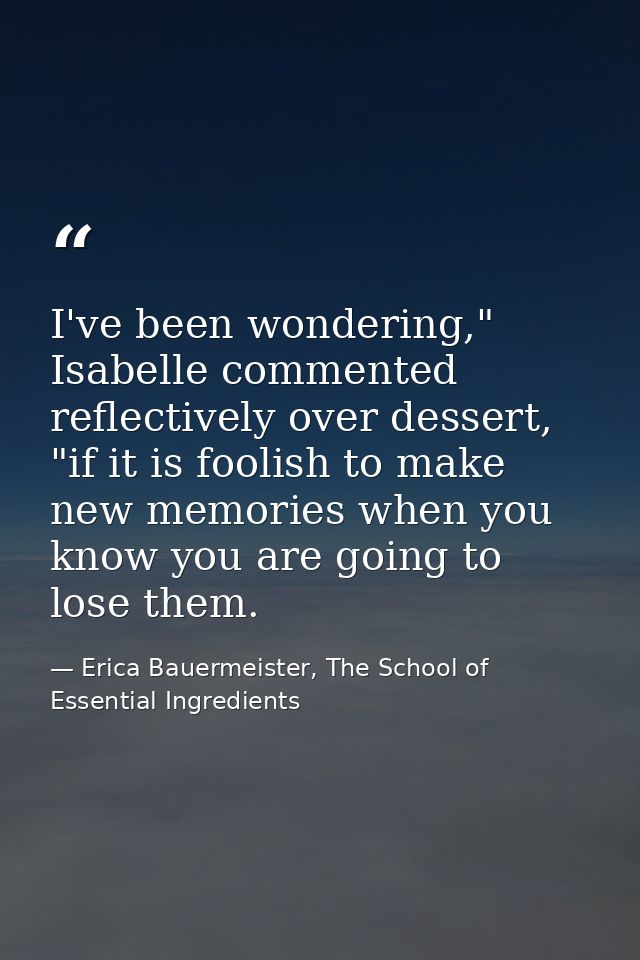I've been wondering," Isabelle commented reflectively over dessert, "if it is foolish to make new memories when you know — Erica Bauermeister, The School of Essential Ingredients