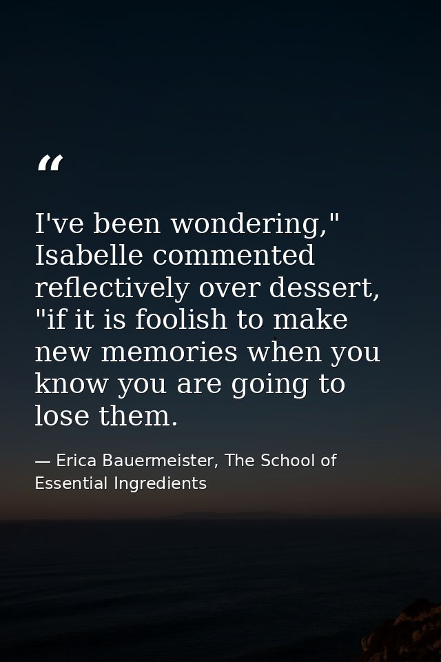 I've been wondering," Isabelle commented reflectively over dessert, "if it is foolish to make new memories when you know — Erica Bauermeister, The School of Essential Ingredients
