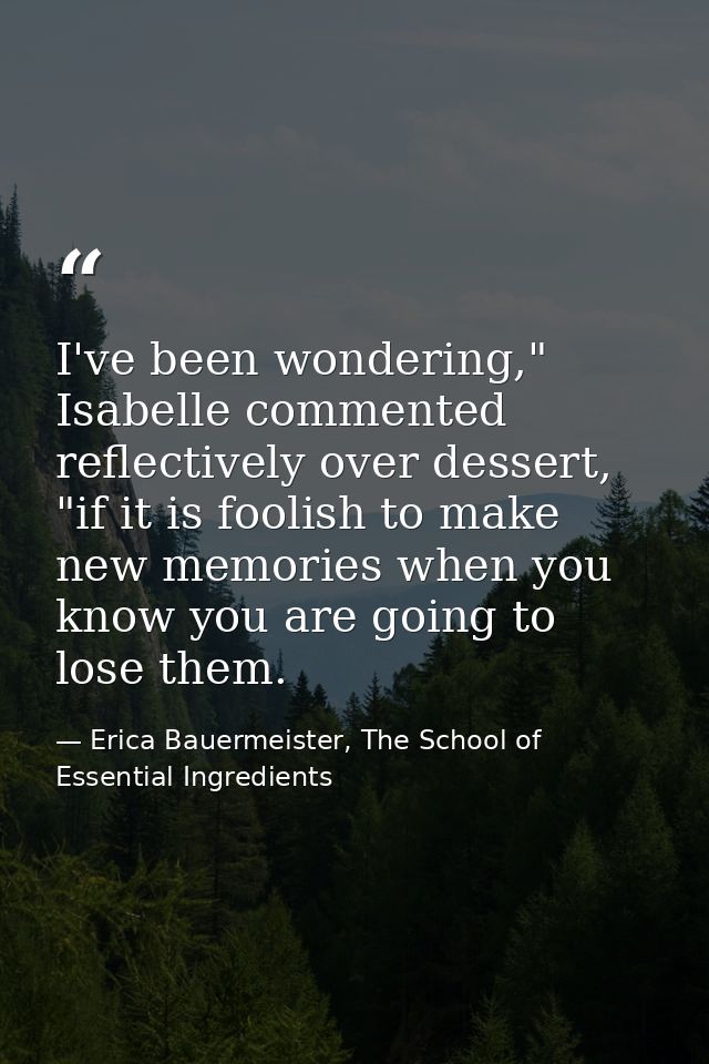 I've been wondering," Isabelle commented reflectively over dessert, "if it is foolish to make new memories when you know — Erica Bauermeister, The School of Essential Ingredients