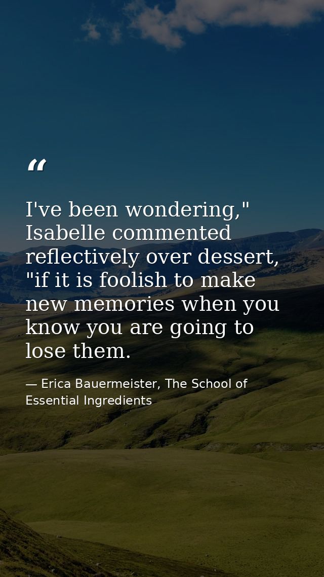 I've been wondering," Isabelle commented reflectively over dessert, "if it is foolish to make new memories when you know — Erica Bauermeister, The School of Essential Ingredients