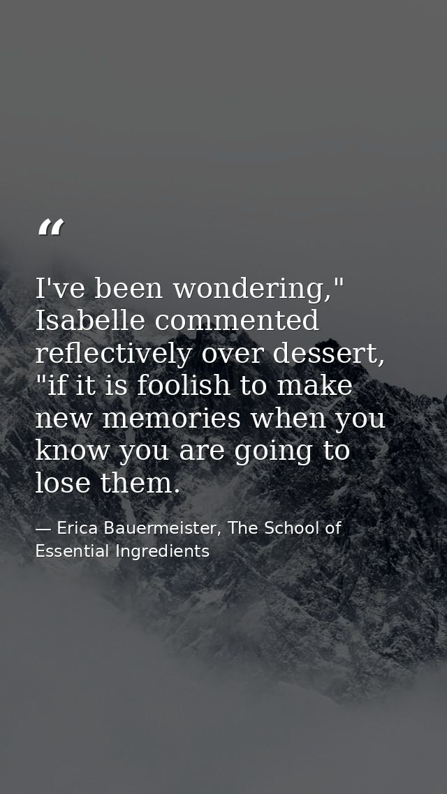 I've been wondering," Isabelle commented reflectively over dessert, "if it is foolish to make new memories when you know — Erica Bauermeister, The School of Essential Ingredients