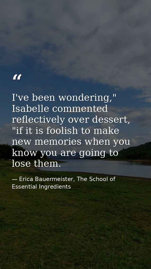 I've been wondering," Isabelle commented reflectively over dessert, "if it is foolish to make new memories when you know — Erica Bauermeister, The School of Essential Ingredients