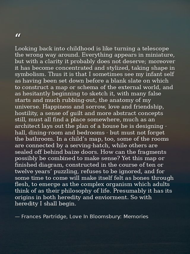Looking back into childhood is like turning a telescope the wrong way around. Everything appears in miniature, but with  — Frances Partridge, Love In Bloomsbury: Memories