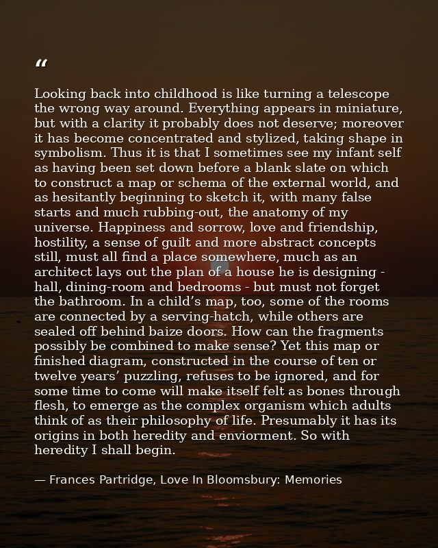 Looking back into childhood is like turning a telescope the wrong way around. Everything appears in miniature, but with  — Frances Partridge, Love In Bloomsbury: Memories