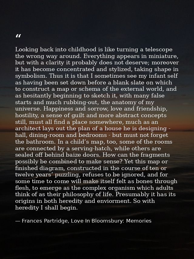 Looking back into childhood is like turning a telescope the wrong way around. Everything appears in miniature, but with  — Frances Partridge, Love In Bloomsbury: Memories