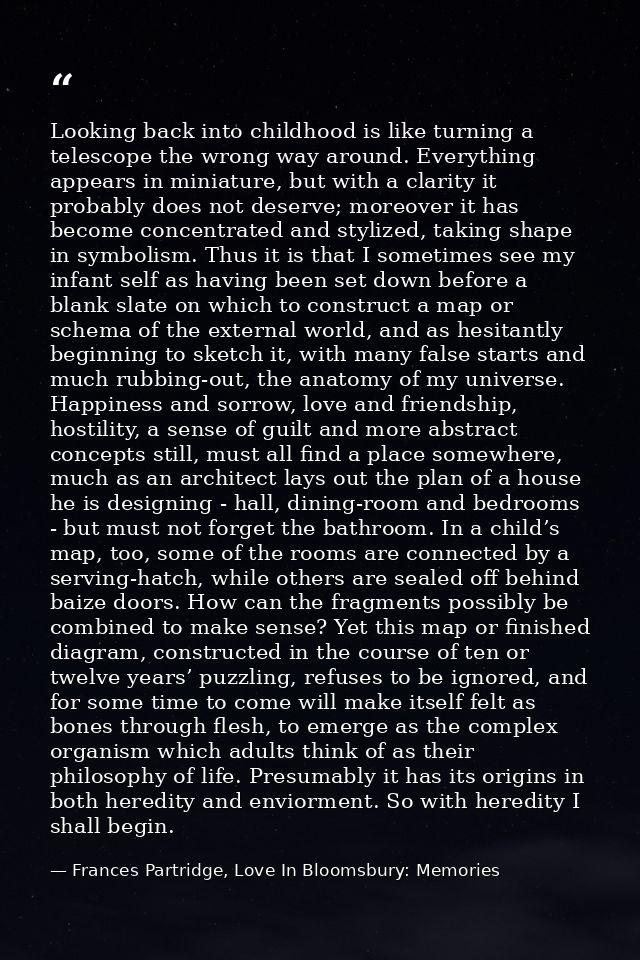 Looking back into childhood is like turning a telescope the wrong way around. Everything appears in miniature, but with  — Frances Partridge, Love In Bloomsbury: Memories