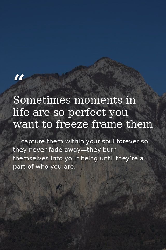 Sometimes moments in life are so perfect you want to freeze frame them — capture them within your soul forever so they never fade away—they burn themselves into your being until they’re a part of who you are.