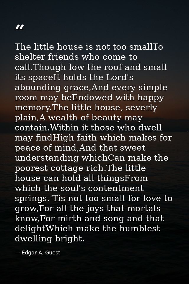 The little house is not too smallTo shelter friends who come to call.Though low the roof and small its spaceIt holds the — Edgar A. Guest