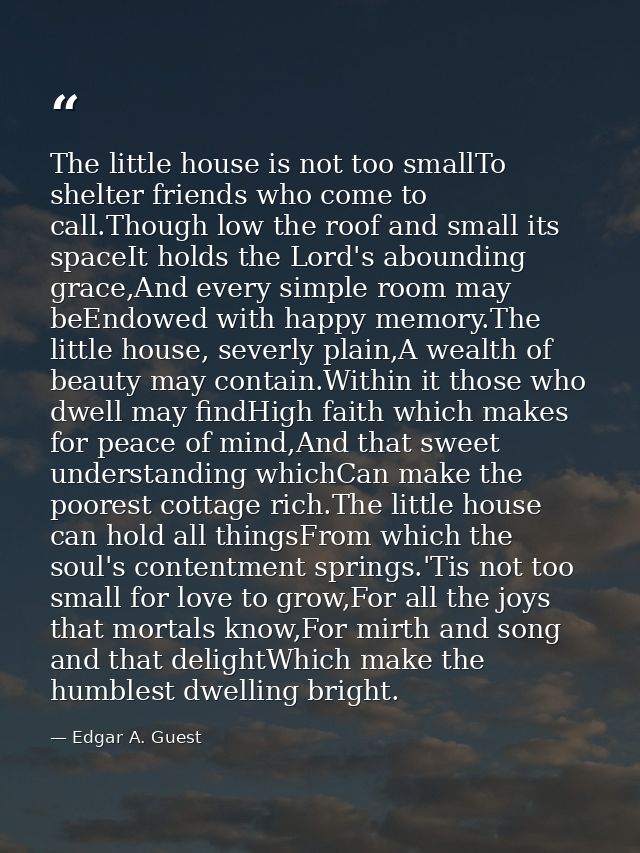 The little house is not too smallTo shelter friends who come to call.Though low the roof and small its spaceIt holds the — Edgar A. Guest