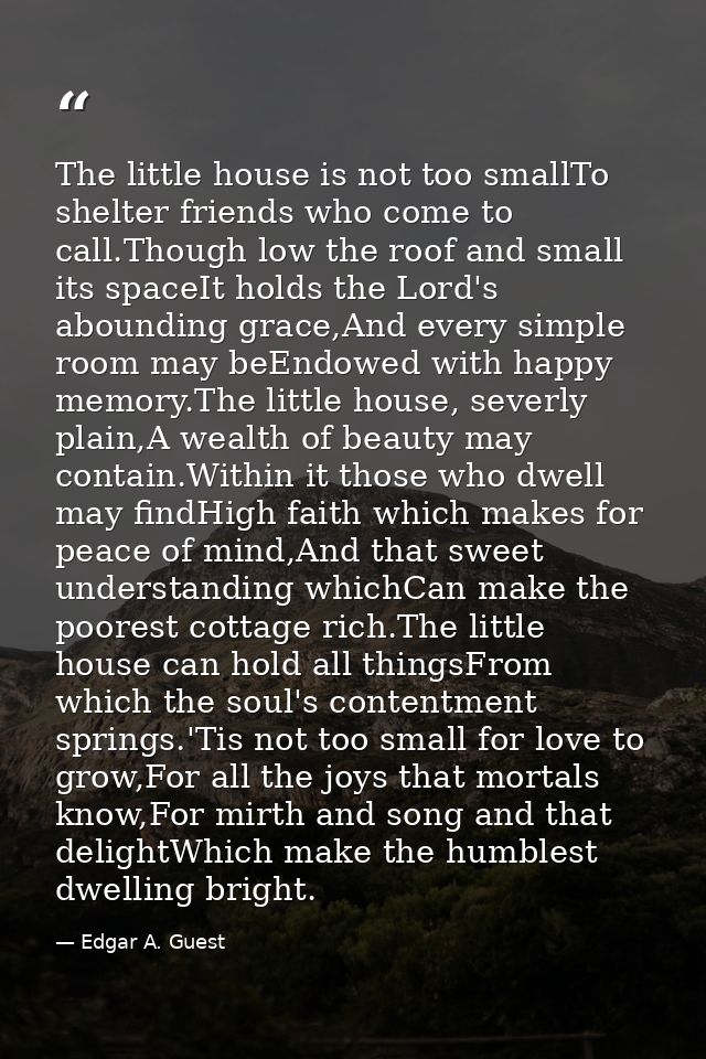 The little house is not too smallTo shelter friends who come to call.Though low the roof and small its spaceIt holds the — Edgar A. Guest
