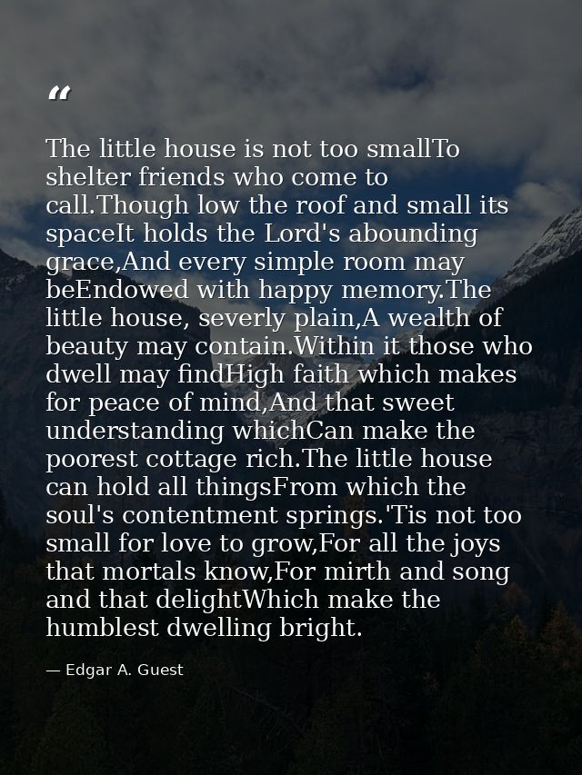 The little house is not too smallTo shelter friends who come to call.Though low the roof and small its spaceIt holds the — Edgar A. Guest