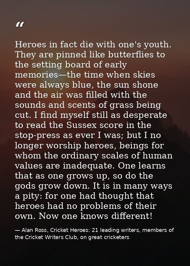 Heroes in fact die with one's youth. They are pinned like butterflies to the setting board of early memories—the time wh — Alan Ross, Cricket Heroes: 21 leading writers, members of the Cricket Writers Club, on great cricketers