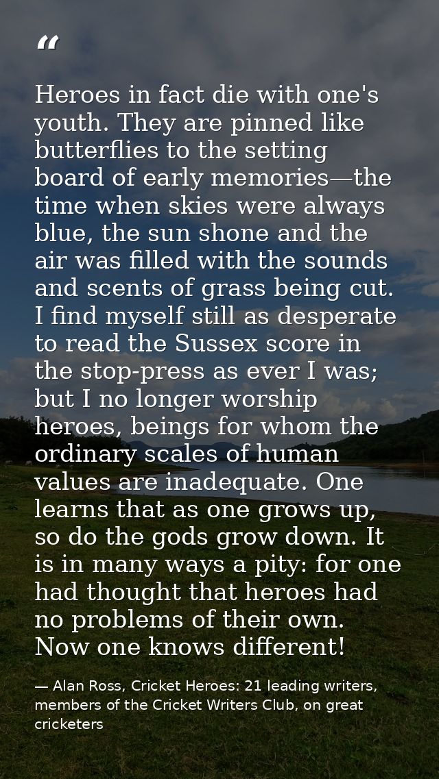 Heroes in fact die with one's youth. They are pinned like butterflies to the setting board of early memories—the time wh — Alan Ross, Cricket Heroes: 21 leading writers, members of the Cricket Writers Club, on great cricketers
