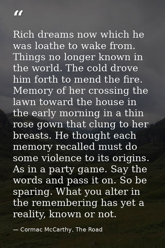 Rich dreams now which he was loathe to wake from. Things no longer known in the world. The cold drove him forth to mend  — Cormac McCarthy, The Road