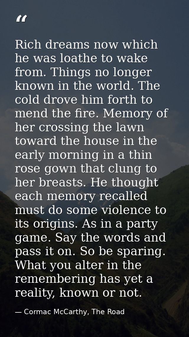 Rich dreams now which he was loathe to wake from. Things no longer known in the world. The cold drove him forth to mend  — Cormac McCarthy, The Road