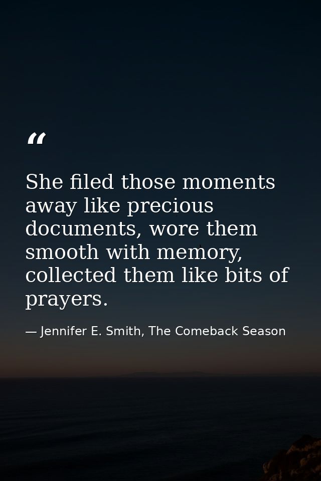 She filed those moments away like precious documents, wore them smooth with memory, collected them like bits of prayers. — Jennifer E. Smith, The Comeback Season