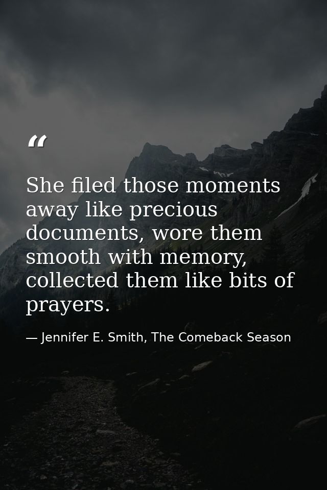 She filed those moments away like precious documents, wore them smooth with memory, collected them like bits of prayers. — Jennifer E. Smith, The Comeback Season