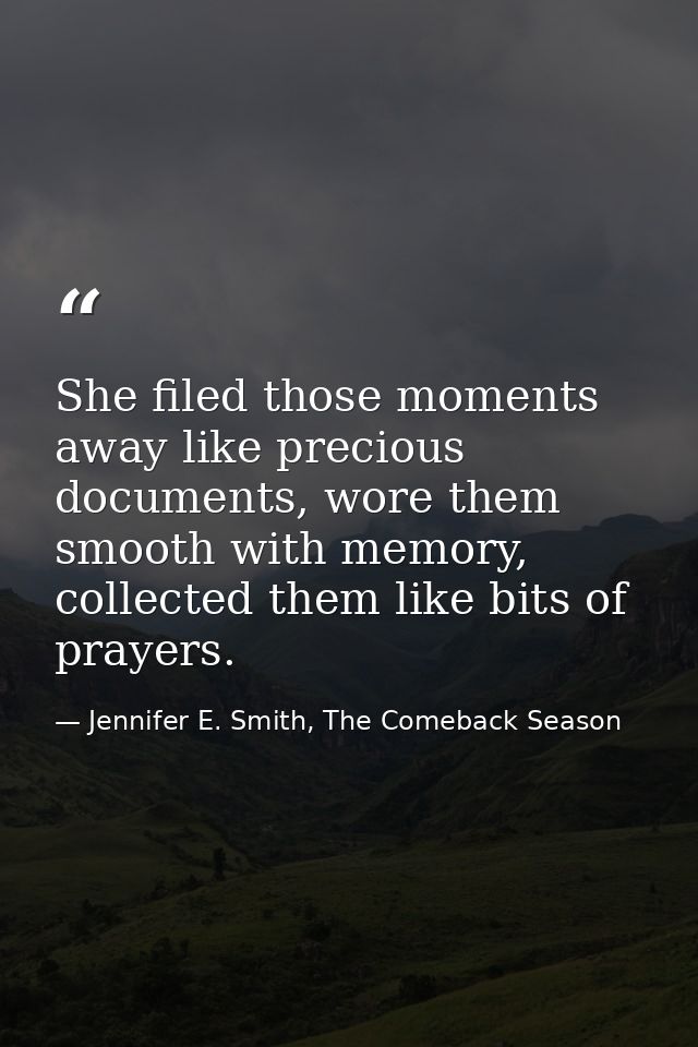 She filed those moments away like precious documents, wore them smooth with memory, collected them like bits of prayers. — Jennifer E. Smith, The Comeback Season