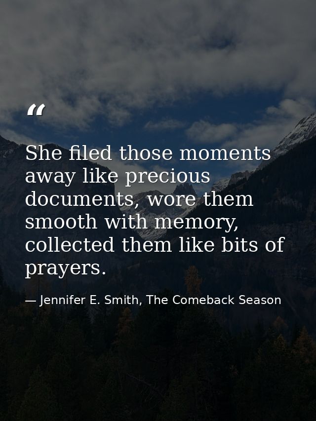 She filed those moments away like precious documents, wore them smooth with memory, collected them like bits of prayers. — Jennifer E. Smith, The Comeback Season