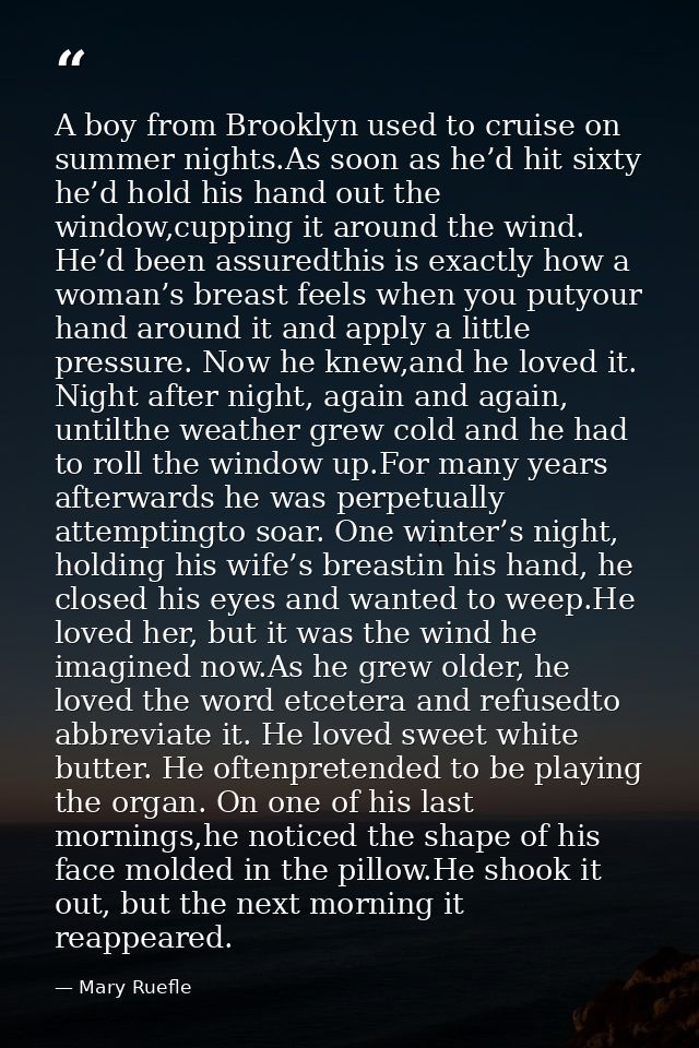 A boy from Brooklyn used to cruise on summer nights.As soon as he’d hit sixty he’d hold his hand out the window,cupping  — Mary Ruefle