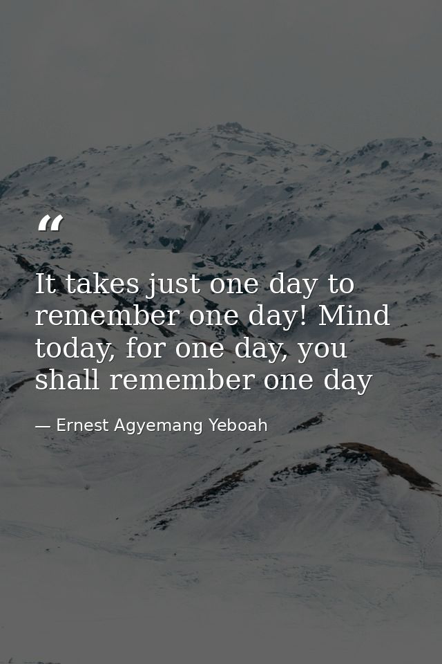 It takes just one day to remember one day! Mind today, for one day, you shall remember one day — Ernest Agyemang Yeboah