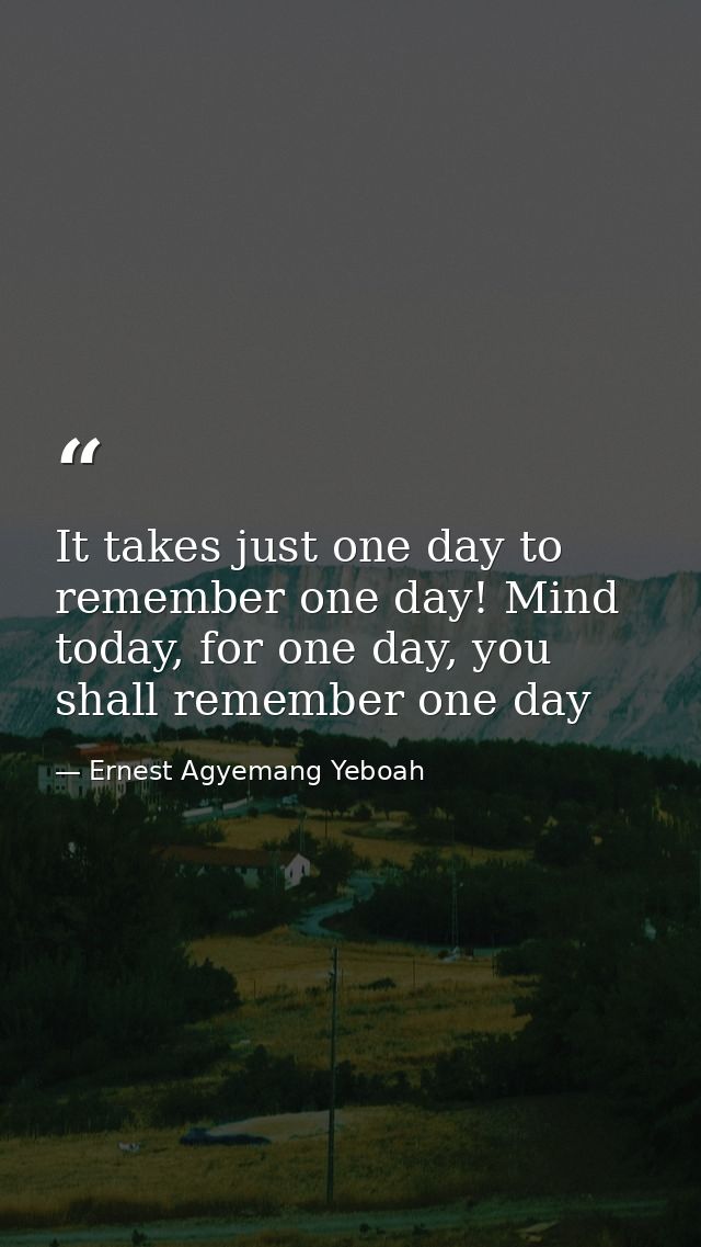 It takes just one day to remember one day! Mind today, for one day, you shall remember one day — Ernest Agyemang Yeboah