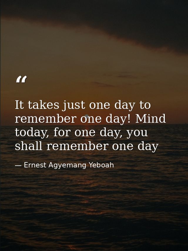 It takes just one day to remember one day! Mind today, for one day, you shall remember one day — Ernest Agyemang Yeboah