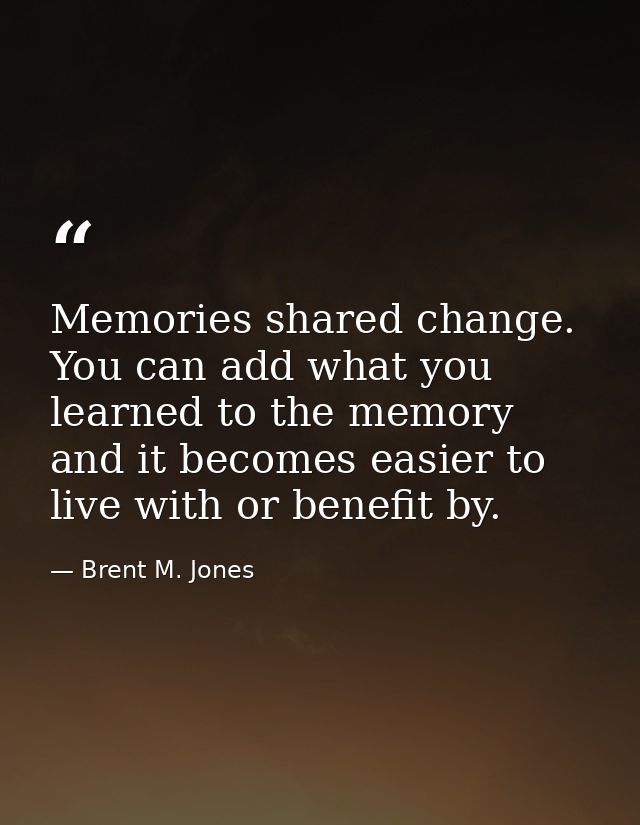 Memories shared change. You can add what you learned to the memory and it becomes easier to live with or benefit by. — Brent M. Jones