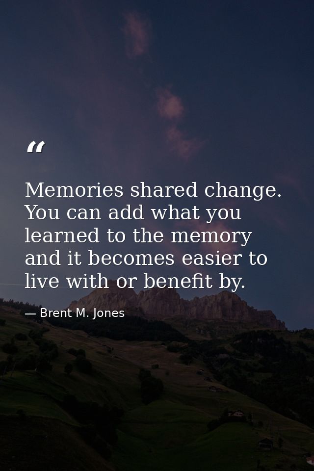 Memories shared change. You can add what you learned to the memory and it becomes easier to live with or benefit by. — Brent M. Jones