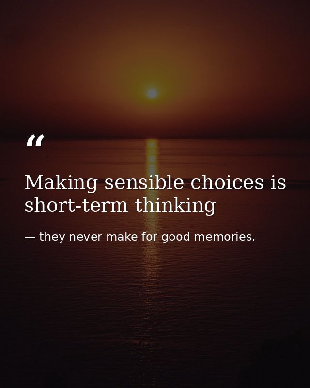 Making sensible choices is short-term thinking — they never make for good memories.