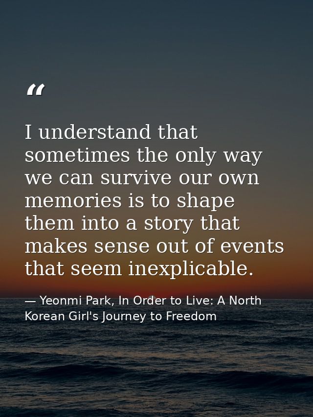 I understand that sometimes the only way we can survive our own memories is to shape them into a story that makes sense  — Yeonmi Park, In Order to Live: A North Korean Girl's Journey to Freedom
