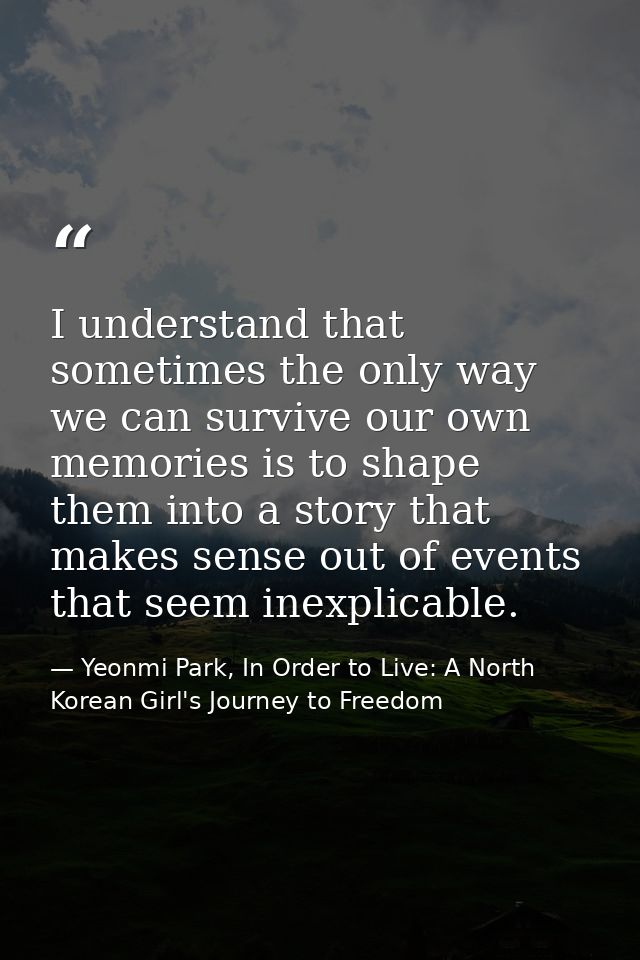I understand that sometimes the only way we can survive our own memories is to shape them into a story that makes sense  — Yeonmi Park, In Order to Live: A North Korean Girl's Journey to Freedom