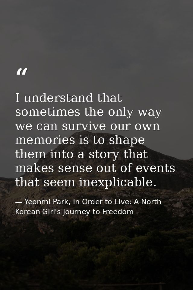 I understand that sometimes the only way we can survive our own memories is to shape them into a story that makes sense  — Yeonmi Park, In Order to Live: A North Korean Girl's Journey to Freedom