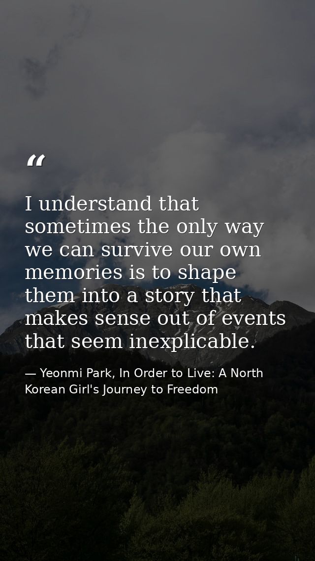 I understand that sometimes the only way we can survive our own memories is to shape them into a story that makes sense  — Yeonmi Park, In Order to Live: A North Korean Girl's Journey to Freedom