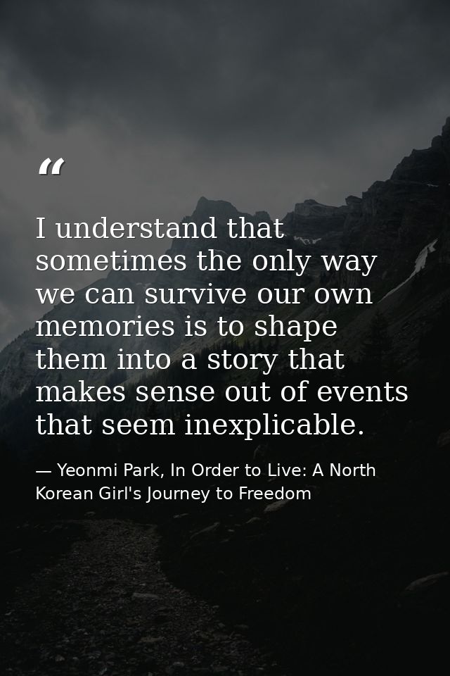 I understand that sometimes the only way we can survive our own memories is to shape them into a story that makes sense  — Yeonmi Park, In Order to Live: A North Korean Girl's Journey to Freedom