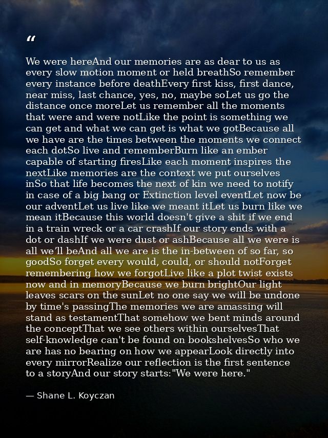 We were hereAnd our memories are as dear to us as every slow motion moment or held breathSo remember every instance befo — Shane L. Koyczan