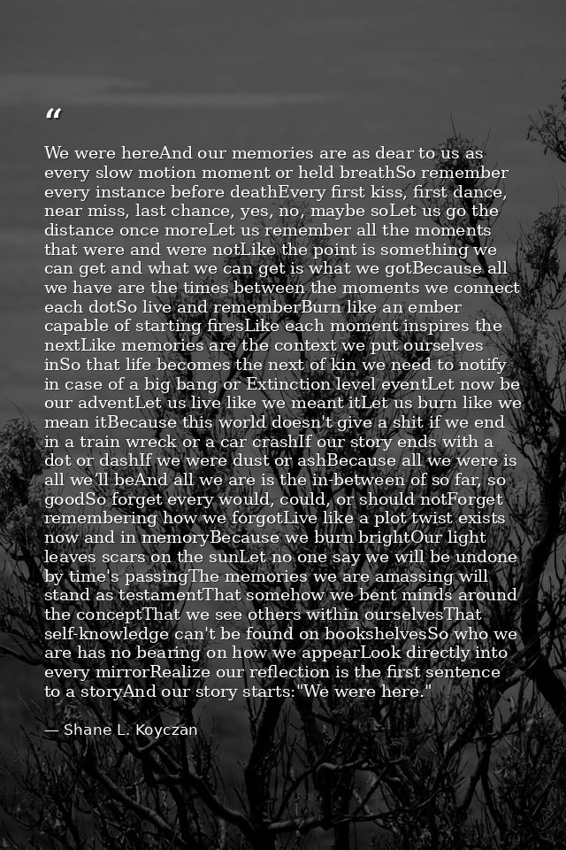 We were hereAnd our memories are as dear to us as every slow motion moment or held breathSo remember every instance befo — Shane L. Koyczan