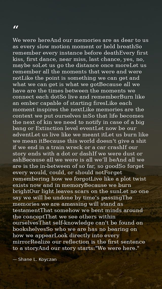 We were hereAnd our memories are as dear to us as every slow motion moment or held breathSo remember every instance befo — Shane L. Koyczan