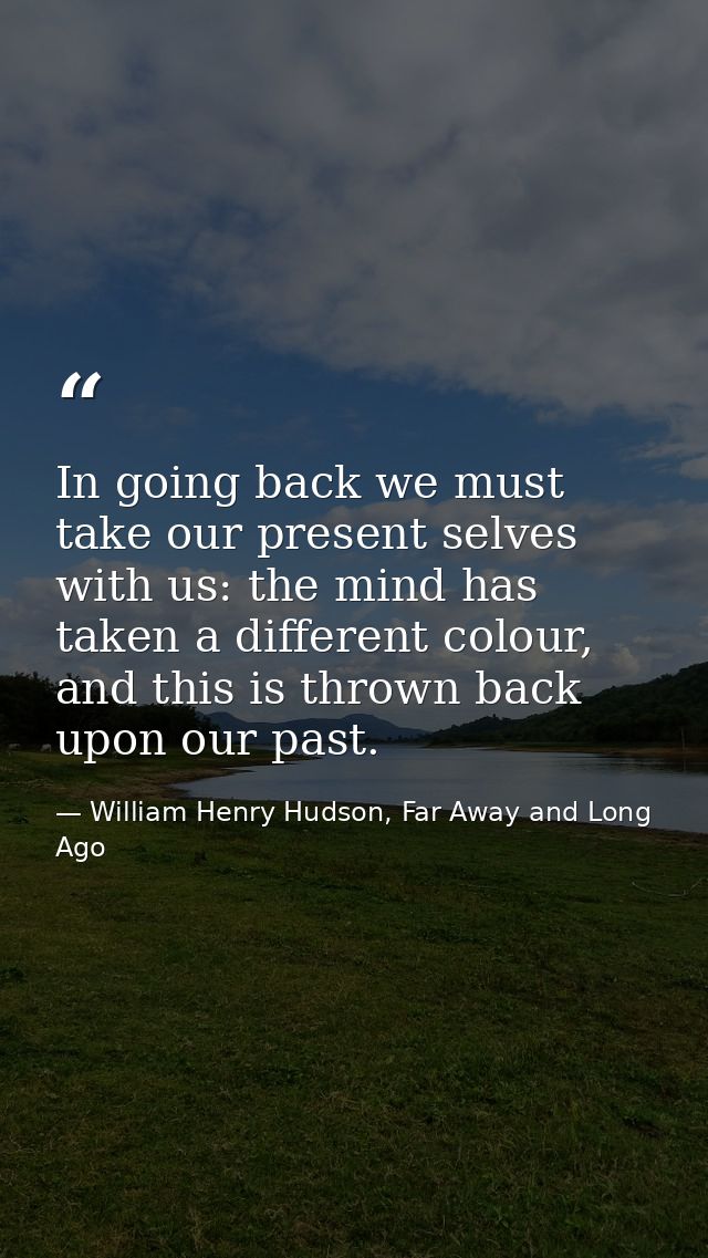 In going back we must take our present selves with us: the mind has taken a different colour, and this is thrown back up — William Henry Hudson, Far Away and Long Ago