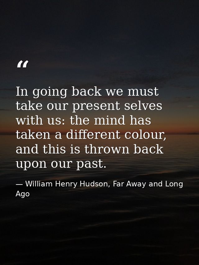 In going back we must take our present selves with us: the mind has taken a different colour, and this is thrown back up — William Henry Hudson, Far Away and Long Ago